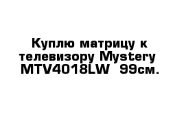 Куплю матрицу к телевизору Mystery  MTV4018LW  99см.